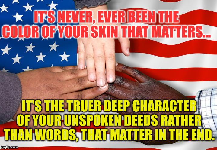 United States Melting Pot Hands America | IT'S NEVER, EVER BEEN THE COLOR OF YOUR SKIN THAT MATTERS... IT'S THE TRUER DEEP CHARACTER OF YOUR UNSPOKEN DEEDS RATHER THAN WORDS, THAT MATTER IN THE END. | image tagged in united states melting pot hands america | made w/ Imgflip meme maker