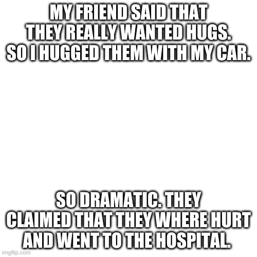 So dramatic | MY FRIEND SAID THAT THEY REALLY WANTED HUGS. SO I HUGGED THEM WITH MY CAR. SO DRAMATIC. THEY CLAIMED THAT THEY WHERE HURT AND WENT TO THE HOSPITAL. | image tagged in memes,blank transparent square | made w/ Imgflip meme maker
