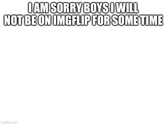 Blank White Template | I AM SORRY BOYS I WILL NOT BE ON IMGFLIP FOR SOME TIME | image tagged in blank white template | made w/ Imgflip meme maker