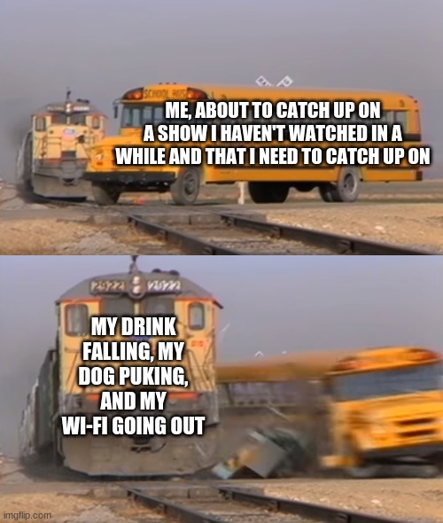 true hyucking story | ME, ABOUT TO CATCH UP ON A SHOW I HAVEN'T WATCHED IN A WHILE AND THAT I NEED TO CATCH UP ON; MY DRINK FALLING, MY DOG PUKING, AND MY WI-FI GOING OUT | image tagged in a train hitting a school bus | made w/ Imgflip meme maker