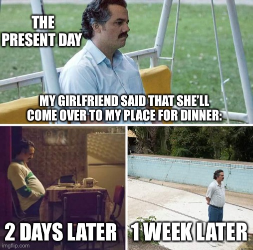 Sad Pablo Escobar | THE PRESENT DAY; MY GIRLFRIEND SAID THAT SHE’LL COME OVER TO MY PLACE FOR DINNER:; 2 DAYS LATER; 1 WEEK LATER | image tagged in memes,sad pablo escobar | made w/ Imgflip meme maker