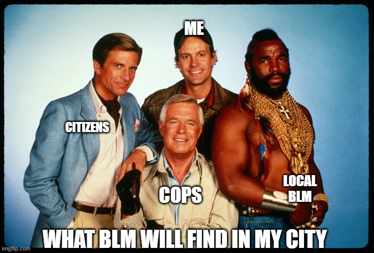 And we'll all be happy to educate you.... | ME; CITIZENS; LOCAL BLM; COPS; WHAT BLM WILL FIND IN MY CITY | image tagged in the a team,blm,violence,police,politics,corruption | made w/ Imgflip meme maker