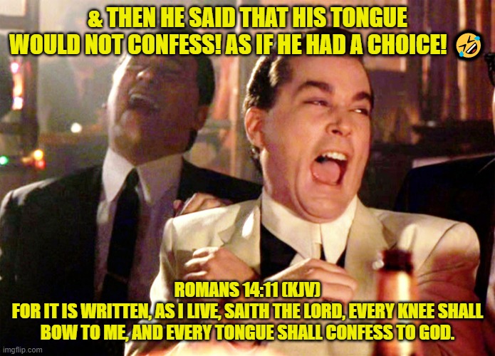 Seriously... I crack up everytime someone says this. | & THEN HE SAID THAT HIS TONGUE WOULD NOT CONFESS! AS IF HE HAD A CHOICE! 🤣; ROMANS 14:11 (KJV)
FOR IT IS WRITTEN, AS I LIVE, SAITH THE LORD, EVERY KNEE SHALL BOW TO ME, AND EVERY TONGUE SHALL CONFESS TO GOD. | image tagged in memes,good fellas hilarious | made w/ Imgflip meme maker