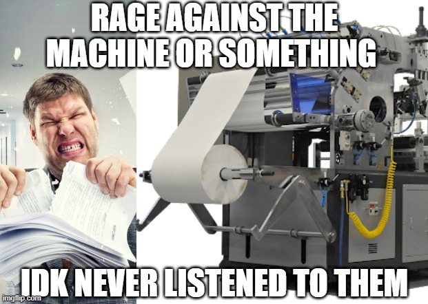 shitpost | RAGE AGAINST THE MACHINE OR SOMETHING; IDK NEVER LISTENED TO THEM | image tagged in shitpost | made w/ Imgflip meme maker