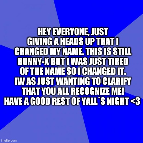 Blank Blue Background Meme | HEY EVERYONE, JUST GIVING A HEADS UP THAT I CHANGED MY NAME. THIS IS STILL BUNNY-X BUT I WAS JUST TIRED OF THE NAME SO I CHANGED IT. IW AS JUST WANTING TO CLARIFY THAT YOU ALL RECOGNIZE ME! HAVE A GOOD REST OF YALL´S NIGHT <3 | image tagged in memes,blank blue background | made w/ Imgflip meme maker