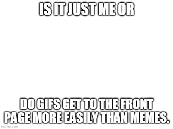 srsly | IS IT JUST ME OR; DO GIFS GET TO THE FRONT PAGE MORE EASILY THAN MEMES. | image tagged in blank white template,gifs,not really a gif | made w/ Imgflip meme maker