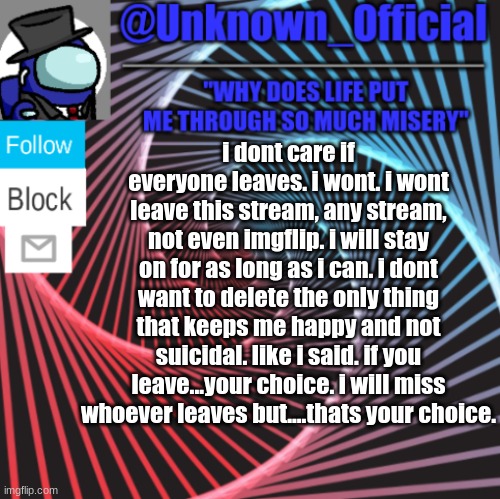 read this if you're thinking about leaving | i dont care if everyone leaves. i wont. i wont leave this stream, any stream, not even imgflip. i will stay on for as long as i can. i dont want to delete the only thing that keeps me happy and not suicidal. like i said. if you leave...your choice. i will miss whoever leaves but....thats your choice. | image tagged in unknown_official | made w/ Imgflip meme maker