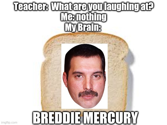 This is funny. | Teacher:  What are you laughing at?
Me: nothing
My Brain:; BREDDIE MERCURY | image tagged in teacher what are you laughing at | made w/ Imgflip meme maker