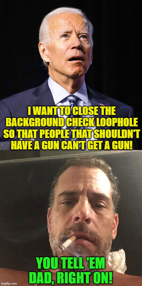 Remember that time that Hunter lied on his background check and still got his gun? And it's a felony that he didn't get prosecut | I WANT TO CLOSE THE BACKGROUND CHECK LOOPHOLE SO THAT PEOPLE THAT SHOULDN'T HAVE A GUN CAN'T GET A GUN! YOU TELL 'EM DAD, RIGHT ON! | image tagged in joe biden,hunter biden,gun control,background check,drugs | made w/ Imgflip meme maker