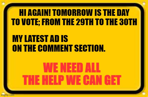 Blank Yellow Sign Meme | HI AGAIN! TOMORROW IS THE DAY TO VOTE; FROM THE 29TH TO THE 30TH; MY LATEST AD IS ON THE COMMENT SECTION. WE NEED ALL THE HELP WE CAN GET | image tagged in memes,blank yellow sign | made w/ Imgflip meme maker