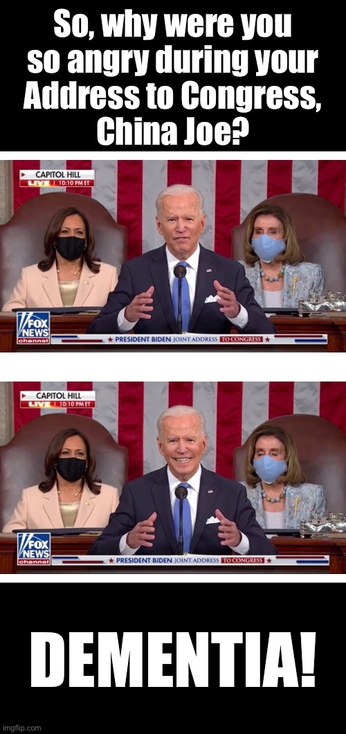 Why are you so angry, China Joe? | So, why were you
so angry during your
Address to Congress,
China Joe? DEMENTIA! | image tagged in joe biden,creepy joe biden,biden,democrat party,democratic socialism,communists | made w/ Imgflip meme maker