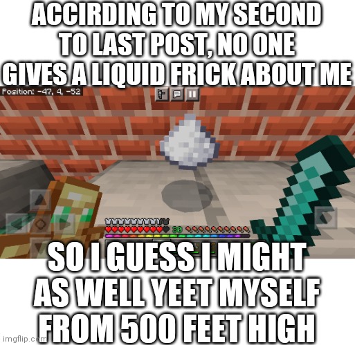 Sometimes I just wish I never gave a solid or liquid frick about anyone | ACCIRDING TO MY SECOND TO LAST POST, NO ONE GIVES A LIQUID FRICK ABOUT ME; SO I GUESS I MIGHT AS WELL YEET MYSELF FROM 500 FEET HIGH | image tagged in minecraft cocaine | made w/ Imgflip meme maker