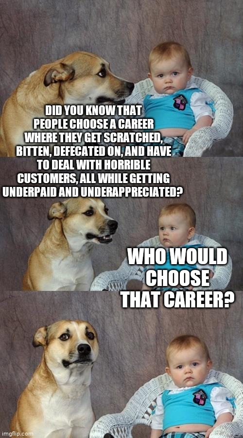 Groomers | DID YOU KNOW THAT PEOPLE CHOOSE A CAREER WHERE THEY GET SCRATCHED, BITTEN, DEFECATED ON, AND HAVE TO DEAL WITH HORRIBLE CUSTOMERS, ALL WHILE GETTING UNDERPAID AND UNDERAPPRECIATED? WHO WOULD CHOOSE THAT CAREER? | image tagged in memes,dad joke dog | made w/ Imgflip meme maker