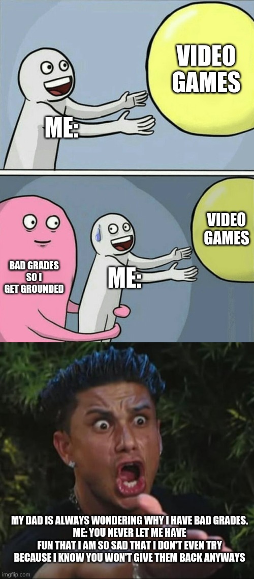 :( | VIDEO GAMES; ME:; VIDEO GAMES; BAD GRADES SO I GET GROUNDED; ME:; MY DAD IS ALWAYS WONDERING WHY I HAVE BAD GRADES.
ME: YOU NEVER LET ME HAVE FUN THAT I AM SO SAD THAT I DON'T EVEN TRY BECAUSE I KNOW YOU WON'T GIVE THEM BACK ANYWAYS | image tagged in memes,running away balloon,dj pauly d | made w/ Imgflip meme maker