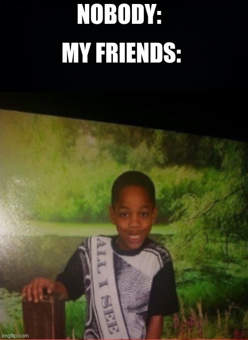 XD | NOBODY:; MY FRIENDS: | image tagged in black background | made w/ Imgflip meme maker