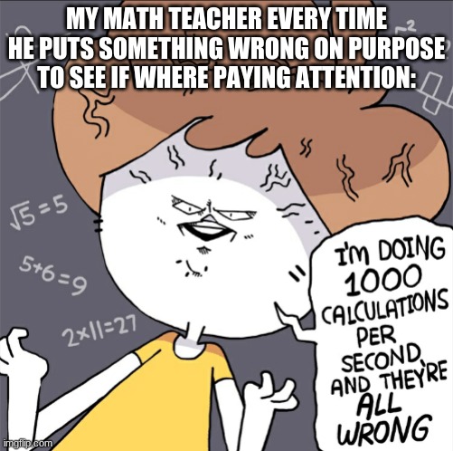 Can you relate? | MY MATH TEACHER EVERY TIME HE PUTS SOMETHING WRONG ON PURPOSE TO SEE IF WHERE PAYING ATTENTION: | image tagged in im doing 1000 calculation per second and they're all wrong | made w/ Imgflip meme maker