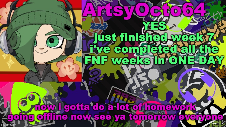 ArtsyOcto's Splatoon Template | YES
just finished week 7
i've completed all the FNF weeks in ONE DAY; now i gotta do a lot of homework
going offline now see ya tomorrow everyone | image tagged in artsyocto's splatoon template | made w/ Imgflip meme maker