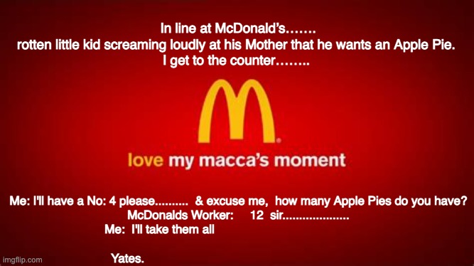 In McDonalds Line | In line at McDonald’s……. rotten little kid screaming loudly at his Mother that he wants an Apple Pie.

I get to the counter…….. Me: I'll have a No: 4 please..........  & excuse me,  how many Apple Pies do you have?
McDonalds Worker:     12  sir....................
Me:  I'll take them all                                               
  
Yates. | image tagged in maccas,mcdonalds line up | made w/ Imgflip meme maker