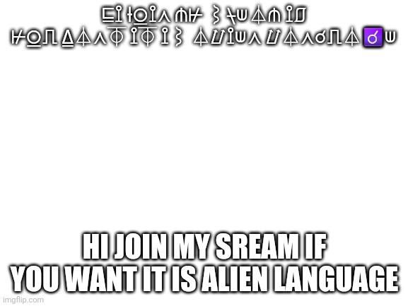 Join my sream | ⊑⟟ ⟊⍜⟟⋏ ⋔⊬ ⌇⍀⟒⏃⋔ ⟟⎎ ⊬⍜⎍ ⍙⏃⋏⏁ ⟟⏁ ⟟⌇ ⏃⌰⟟⟒⋏ ⌰⏃⋏☌⎍⏃☌⟒; HI JOIN MY SREAM IF YOU WANT IT IS ALIEN LANGUAGE | image tagged in blank white template | made w/ Imgflip meme maker