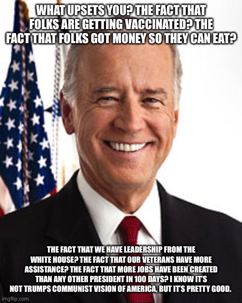 Joe Biden Meme | WHAT UPSETS YOU? THE FACT THAT FOLKS ARE GETTING VACCINATED? THE FACT THAT FOLKS GOT MONEY SO THEY CAN EAT? THE FACT THAT WE HAVE LEADERSHIP FROM THE WHITE HOUSE? THE FACT THAT OUR VETERANS HAVE MORE ASSISTANCE? THE FACT THAT MORE JOBS HAVE BEEN CREATED THAN ANY OTHER PRESIDENT IN 100 DAYS? I KNOW IT’S NOT TRUMPS COMMUNIST VISION OF AMERICA, BUT IT’S PRETTY GOOD. | image tagged in memes,joe biden | made w/ Imgflip meme maker