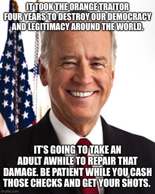Joe Biden Meme | IT TOOK THE ORANGE TRAITOR FOUR YEARS TO DESTROY OUR DEMOCRACY AND LEGITIMACY AROUND THE WORLD. IT’S GOING TO TAKE AN ADULT AWHILE TO REPAIR THAT DAMAGE. BE PATIENT WHILE YOU CASH THOSE CHECKS AND GET YOUR SHOTS. | image tagged in memes,joe biden | made w/ Imgflip meme maker