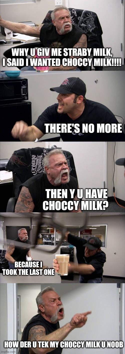 Get more choccy milk noobs | WHY U GIV ME STRABY MILK, I SAID I WANTED CHOCCY MILK!!!! THERE'S NO MORE; THEN Y U HAVE CHOCCY MILK? BECAUSE I TOOK THE LAST ONE; HOW DER U TEK MY CHOCCY MILK U NOOB | image tagged in memes,american chopper argument | made w/ Imgflip meme maker