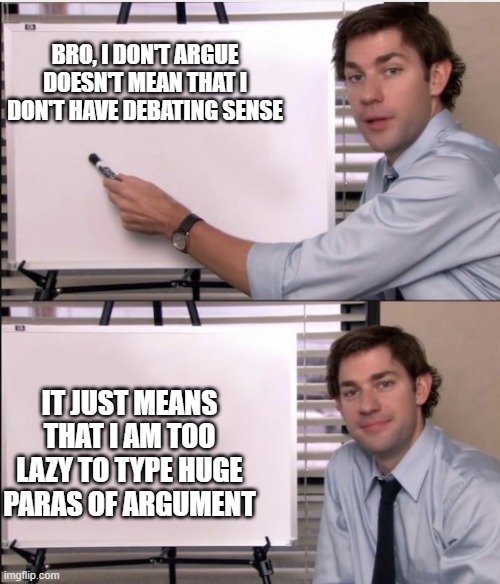 Jim office board | BRO, I DON'T ARGUE DOESN'T MEAN THAT I DON'T HAVE DEBATING SENSE; IT JUST MEANS THAT I AM TOO LAZY TO TYPE HUGE PARAS OF ARGUMENT | image tagged in jim office board | made w/ Imgflip meme maker