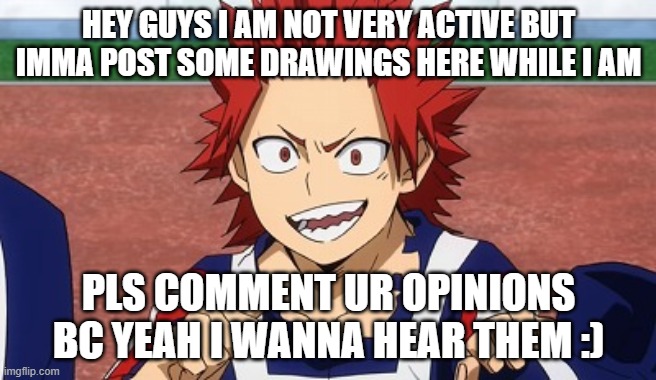 Hey kirishima | HEY GUYS I AM NOT VERY ACTIVE BUT IMMA POST SOME DRAWINGS HERE WHILE I AM; PLS COMMENT UR OPINIONS BC YEAH I WANNA HEAR THEM :) | image tagged in hey kirishima | made w/ Imgflip meme maker