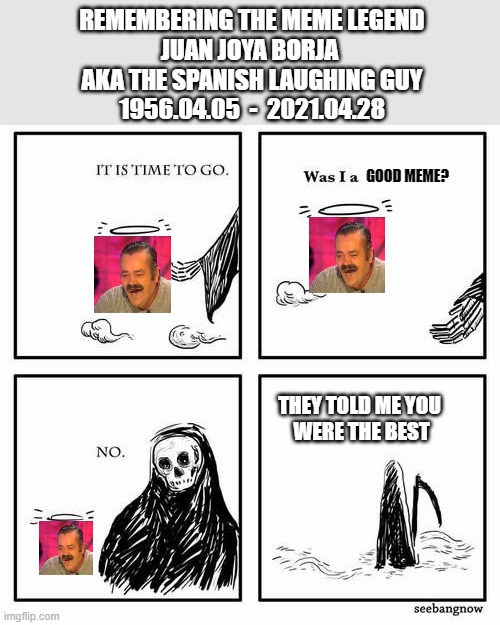 Remembering | REMEMBERING THE MEME LEGEND
JUAN JOYA BORJA 
AKA THE SPANISH LAUGHING GUY
1956.04.05  -  2021.04.28; GOOD MEME? THEY TOLD ME YOU 
WERE THE BEST | image tagged in it is time to go | made w/ Imgflip meme maker