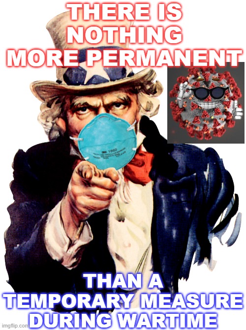 There is nothing more permanent than a temporary measure during wartime | THERE IS NOTHING MORE PERMANENT; THAN A TEMPORARY MEASURE DURING WARTIME | image tagged in uncle sam i want you to mask n95 covid coronavirus | made w/ Imgflip meme maker