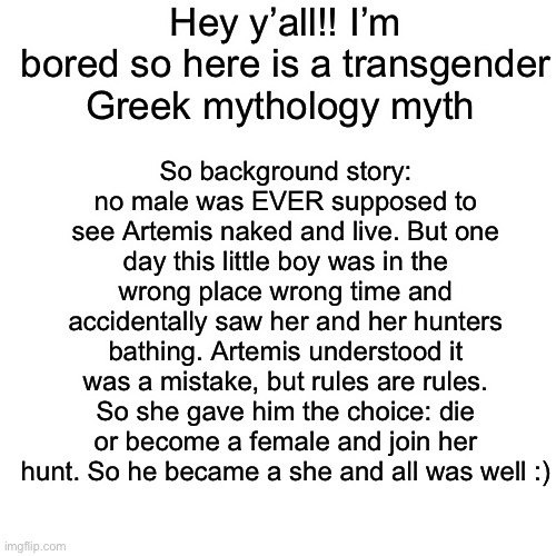 I totally butchered the story but you get the general idea | Hey y’all!! I’m bored so here is a transgender Greek mythology myth; So background story: no male was EVER supposed to see Artemis naked and live. But one day this little boy was in the wrong place wrong time and accidentally saw her and her hunters bathing. Artemis understood it was a mistake, but rules are rules. So she gave him the choice: die or become a female and join her hunt. So he became a she and all was well :) | image tagged in memes,blank transparent square | made w/ Imgflip meme maker