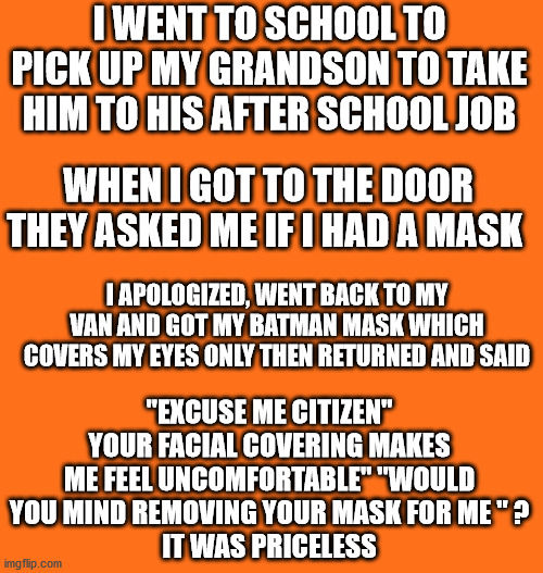 Orange background | I WENT TO SCHOOL TO PICK UP MY GRANDSON TO TAKE HIM TO HIS AFTER SCHOOL JOB; WHEN I GOT TO THE DOOR THEY ASKED ME IF I HAD A MASK; I APOLOGIZED, WENT BACK TO MY VAN AND GOT MY BATMAN MASK WHICH COVERS MY EYES ONLY THEN RETURNED AND SAID; "EXCUSE ME CITIZEN" YOUR FACIAL COVERING MAKES ME FEEL UNCOMFORTABLE" "WOULD YOU MIND REMOVING YOUR MASK FOR ME " ?
IT WAS PRICELESS | image tagged in batman,please remove your convid1984 mask | made w/ Imgflip meme maker