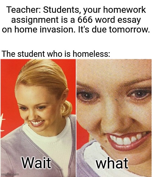 Homeless student | Teacher: Students, your homework assignment is a 666 word essay on home invasion. It's due tomorrow. The student who is homeless:; what; Wait | image tagged in wait what,homeless,blank white template,funny,memes,hold up | made w/ Imgflip meme maker