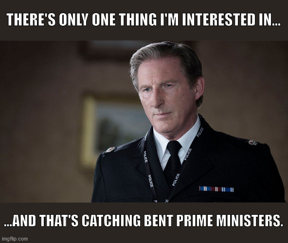 Police Superintendent Ted Hastings tells it like it is. | THERE'S ONLY ONE THING I'M INTERESTED IN... ...AND THAT'S CATCHING BENT PRIME MINISTERS. | image tagged in police,boris johnson,anti-corruption,ted hastings,british politics,corrupt lying tories | made w/ Imgflip meme maker