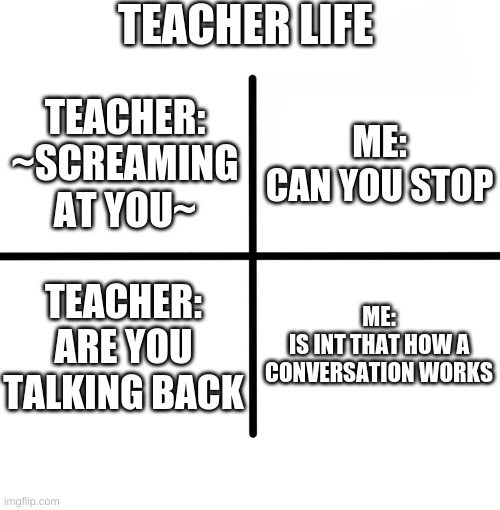 Blank Starter Pack | TEACHER LIFE; ME:
CAN YOU STOP; TEACHER:
~SCREAMING AT YOU~; TEACHER:
ARE YOU TALKING BACK; ME:
IS INT THAT HOW A CONVERSATION WORKS | image tagged in memes,blank starter pack | made w/ Imgflip meme maker