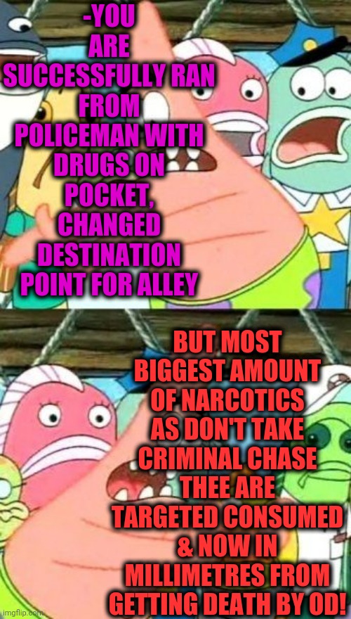 -Primitive situation. | -YOU ARE SUCCESSFULLY RAN FROM POLICEMAN WITH DRUGS ON POCKET, CHANGED DESTINATION POINT FOR ALLEY; BUT MOST BIGGEST AMOUNT OF NARCOTICS AS DON'T TAKE CRIMINAL CHASE THEE ARE TARGETED CONSUMED & NOW IN MILLIMETRES FROM GETTING DEATH BY OD! | image tagged in memes,put it somewhere else patrick,drugs are bad,overdose,police shooting,spongebob meme | made w/ Imgflip meme maker