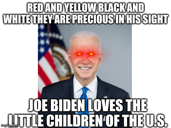 Joe Biden LOL | RED AND YELLOW BLACK AND WHITE THEY ARE PRECIOUS IN HIS SIGHT; JOE BIDEN LOVES THE LITTLE CHILDREN OF THE U.S. | image tagged in joe biden,funny | made w/ Imgflip meme maker