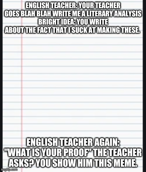 How to get excused from being on imgflip during english. | ENGLISH TEACHER: YOUR TEACHER GOES BLAH BLAH WRITE ME A LITERARY ANALYSIS
BRIGHT IDEA: YOU WRITE ABOUT THE FACT THAT I SUCK AT MAKING THESE. ENGLISH TEACHER AGAIN: "WHAT IS YOUR PROOF" THE TEACHER ASKS? YOU SHOW HIM THIS MEME. | image tagged in english,school,funny meme,memes | made w/ Imgflip meme maker