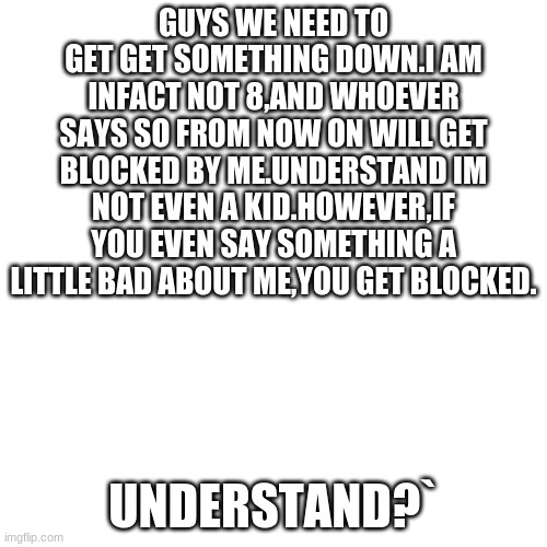 -and dont you dare use cuss words on me or inlsult me | GUYS WE NEED TO GET GET SOMETHING DOWN.I AM INFACT NOT 8,AND WHOEVER SAYS SO FROM NOW ON WILL GET BLOCKED BY ME.UNDERSTAND IM NOT EVEN A KID.HOWEVER,IF YOU EVEN SAY SOMETHING A LITTLE BAD ABOUT ME,YOU GET BLOCKED. UNDERSTAND?` | image tagged in memes,blank transparent square | made w/ Imgflip meme maker