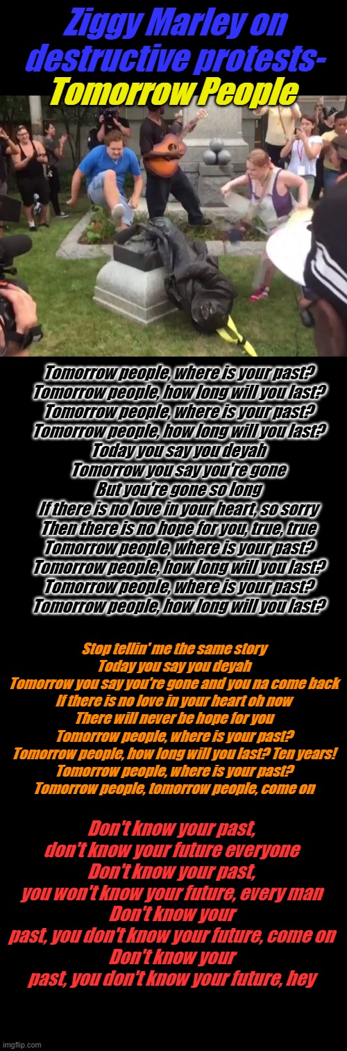 The new racism is WOKE destruction of history | Ziggy Marley on destructive protests-; Tomorrow People; Tomorrow people, where is your past?
Tomorrow people, how long will you last?
Tomorrow people, where is your past?
Tomorrow people, how long will you last?
Today you say you deyah
Tomorrow you say you're gone
But you're gone so long
If there is no love in your heart, so sorry
Then there is no hope for you, true, true
Tomorrow people, where is your past?
Tomorrow people, how long will you last?
Tomorrow people, where is your past?
Tomorrow people, how long will you last? Stop tellin' me the same story
Today you say you deyah
Tomorrow you say you're gone and you na come back
If there is no love in your heart oh now
There will never be hope for you

Tomorrow people, where is your past?
Tomorrow people, how long will you last? Ten years!
Tomorrow people, where is your past?
Tomorrow people, tomorrow people, come on; Don't know your past, don't know your future everyone
Don't know your past, you won't know your future, every man
Don't know your past, you don't know your future, come on
Don't know your past, you don't know your future, hey | image tagged in plain black template | made w/ Imgflip meme maker