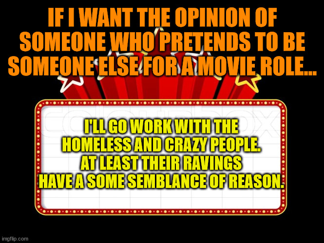 Movie coming soon | IF I WANT THE OPINION OF SOMEONE WHO PRETENDS TO BE SOMEONE ELSE FOR A MOVIE ROLE... I'LL GO WORK WITH THE HOMELESS AND CRAZY PEOPLE. AT LEAST THEIR RAVINGS HAVE A SOME SEMBLANCE OF REASON. | image tagged in movie coming soon | made w/ Imgflip meme maker