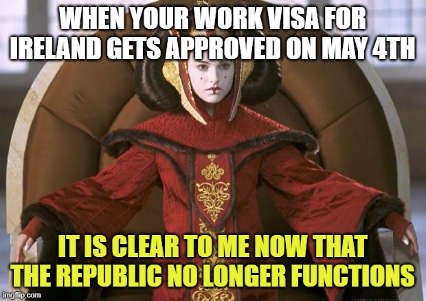 May the 4th | WHEN YOUR WORK VISA FOR IRELAND GETS APPROVED ON MAY 4TH; IT IS CLEAR TO ME NOW THAT THE REPUBLIC NO LONGER FUNCTIONS | image tagged in queen amidala | made w/ Imgflip meme maker