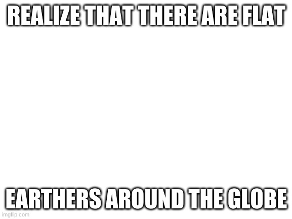 Blank White Template | REALIZE THAT THERE ARE FLAT; EARTHERS AROUND THE GLOBE | image tagged in blank white template | made w/ Imgflip meme maker