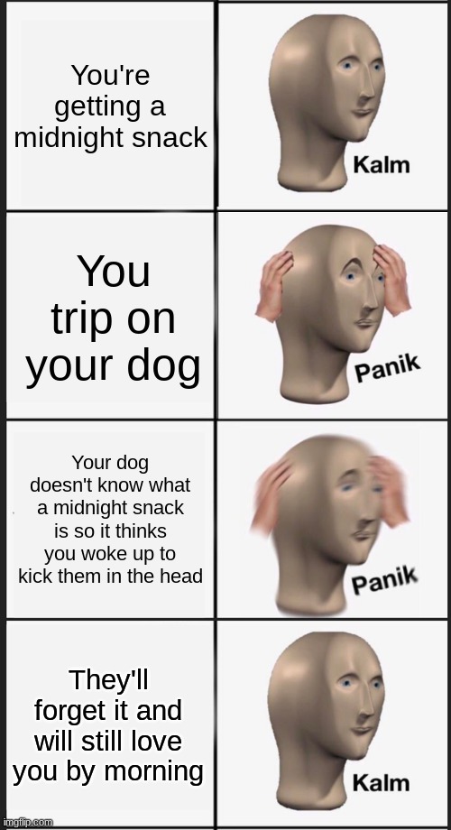 Your dog loves you, no need to panik | You're getting a midnight snack; You trip on your dog; Your dog doesn't know what a midnight snack is so it thinks you woke up to kick them in the head; They'll forget it and will still love you by morning | image tagged in memes,panik kalm panik,dogs | made w/ Imgflip meme maker