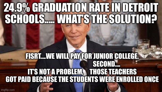 H.S. Dropout rates are the problem, not community college tuition | 24.9% GRADUATION RATE IN DETROIT SCHOOLS..... WHAT’S THE SOLUTION? FISRT....WE WILL PAY FOR JUNIOR COLLEGE.                                        SECOND....
IT’S NOT A PROBLEM,     THOSE TEACHERS GOT PAID BECAUSE THE STUDENTS WERE ENROLLED ONCE | image tagged in biden,losers,high school | made w/ Imgflip meme maker