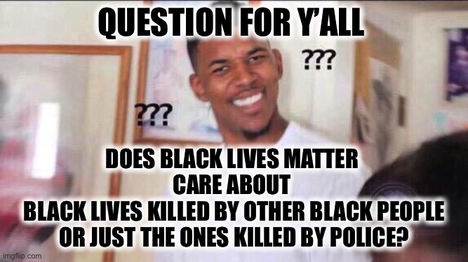 Just asking... | QUESTION FOR Y’ALL; DOES BLACK LIVES MATTER 
CARE ABOUT 
BLACK LIVES KILLED BY OTHER BLACK PEOPLE
OR JUST THE ONES KILLED BY POLICE? | image tagged in black guy confused | made w/ Imgflip meme maker