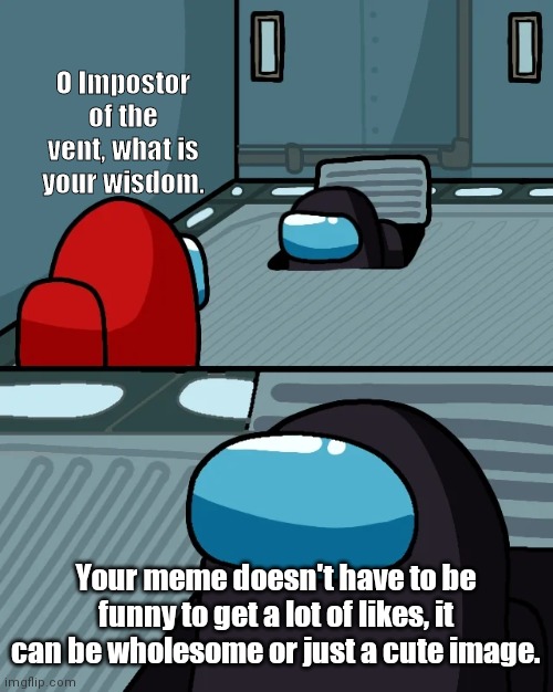 impostor of the vent | O Impostor of the vent, what is your wisdom. Your meme doesn't have to be funny to get a lot of likes, it can be wholesome or just a cute image. | image tagged in impostor of the vent | made w/ Imgflip meme maker