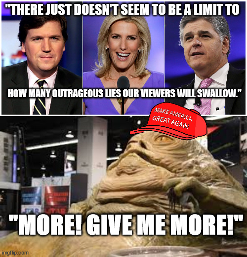 Fox spews garbage. MAGATs eat it up. | "THERE JUST DOESN'T SEEM TO BE A LIMIT TO; HOW MANY OUTRAGEOUS LIES OUR VIEWERS WILL SWALLOW."; "MORE! GIVE ME MORE!" | image tagged in fox lies,maga the hut | made w/ Imgflip meme maker