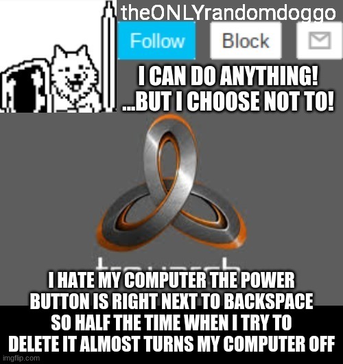 theONLYrandomdoggo's announcement updated | I HATE MY COMPUTER THE POWER BUTTON IS RIGHT NEXT TO BACKSPACE SO HALF THE TIME WHEN I TRY TO DELETE IT ALMOST TURNS MY COMPUTER OFF | image tagged in theonlyrandomdoggo's announcement updated | made w/ Imgflip meme maker