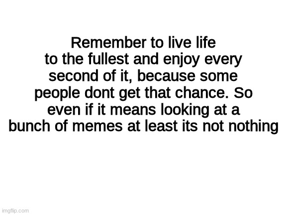 Just wanted to let it out of my system | Remember to live life to the fullest and enjoy every second of it, because some people dont get that chance. So even if it means looking at a bunch of memes at least its not nothing | image tagged in blank white template | made w/ Imgflip meme maker